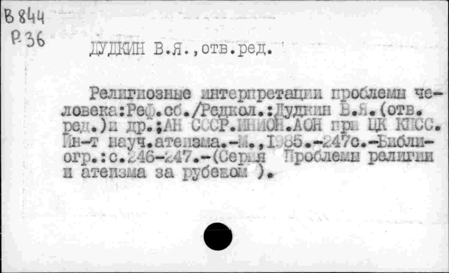 ﻿МЬЧ
ЖЖН В.я. «отв.ред.
Религиозные интерпретации гроодеглн человека :Ре^ . об./Родиол.хЛудкин Ь.я. (отв.
.)и др.|А1 Р. UL.AU! 1 К . . л-т нау ч • аге. 1зш. , I об . -4 47с. -Ьиблн-огр.: с. 146-247. - (Сер.-- л Прос^еын религии и атеизма за рубевоы ).